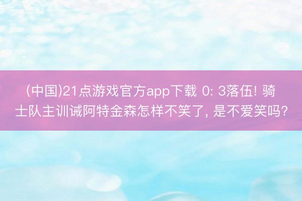 (中国)21点游戏官方app下载 0: 3落伍! 骑士队主训诫阿特金森怎样不笑了, 是不爱笑吗?