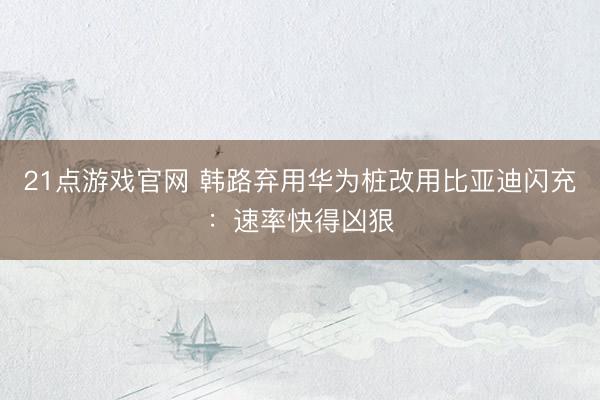 21点游戏官网 韩路弃用华为桩改用比亚迪闪充：速率快得凶狠