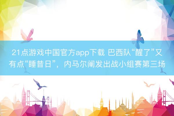 21点游戏中国官方app下载 巴西队“醒了”又有点“睡昔日”，内马尔阐发出战小组赛第三场